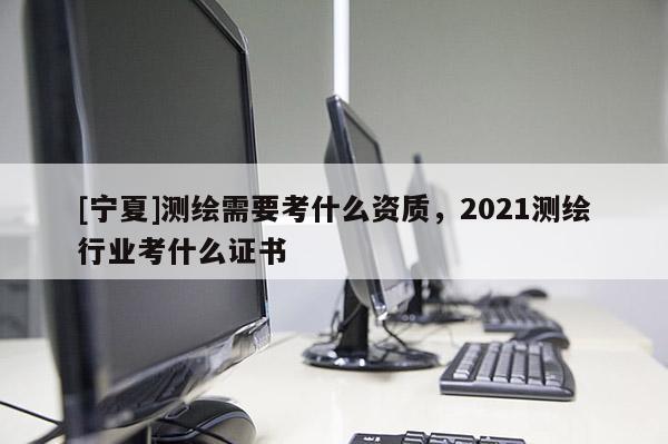 [寧夏]測繪需要考什么資質，2021測繪行業考什么證書