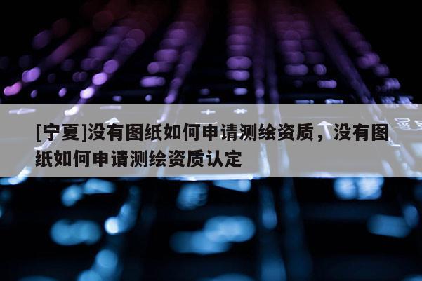 [寧夏]沒有圖紙如何申請測繪資質，沒有圖紙如何申請測繪資質認定