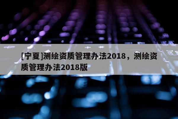 [寧夏]測繪資質管理辦法2018，測繪資質管理辦法2018版