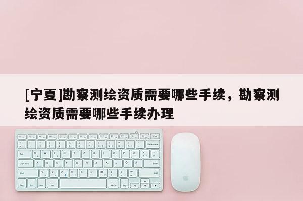 [寧夏]勘察測(cè)繪資質(zhì)需要哪些手續(xù)，勘察測(cè)繪資質(zhì)需要哪些手續(xù)辦理