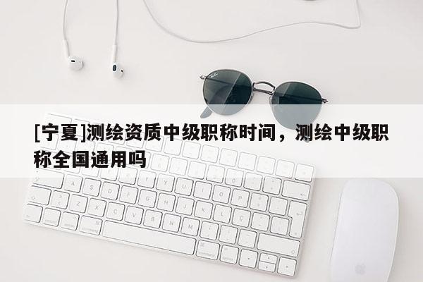[寧夏]測繪資質中級職稱時間，測繪中級職稱全國通用嗎