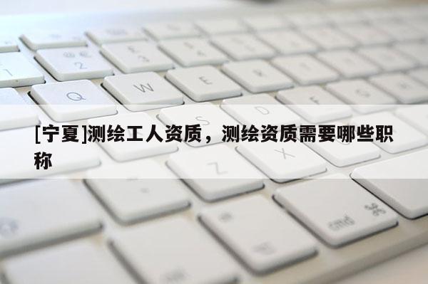 [寧夏]測(cè)繪工人資質(zhì)，測(cè)繪資質(zhì)需要哪些職稱