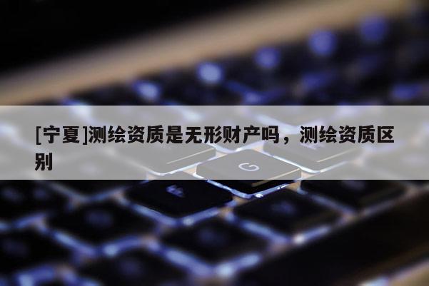 [寧夏]測繪資質(zhì)是無形財(cái)產(chǎn)嗎，測繪資質(zhì)區(qū)別