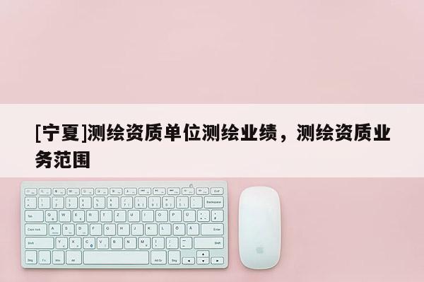 [寧夏]測(cè)繪資質(zhì)單位測(cè)繪業(yè)績(jī)，測(cè)繪資質(zhì)業(yè)務(wù)范圍
