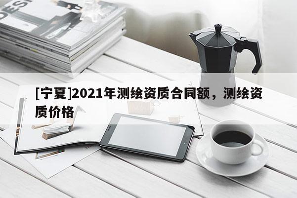 [寧夏]2021年測繪資質(zhì)合同額，測繪資質(zhì)價格