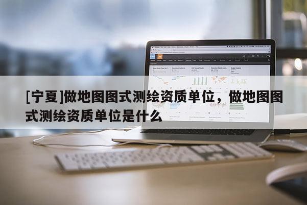 [寧夏]做地圖圖式測(cè)繪資質(zhì)單位，做地圖圖式測(cè)繪資質(zhì)單位是什么