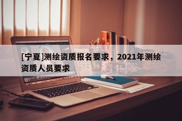 [寧夏]測繪資質報名要求，2021年測繪資質人員要求