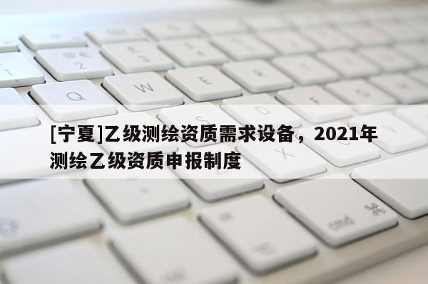 [寧夏]乙級測繪資質需求設備，2021年測繪乙級資質申報制度
