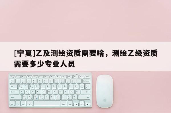 [寧夏]乙及測(cè)繪資質(zhì)需要啥，測(cè)繪乙級(jí)資質(zhì)需要多少專業(yè)人員