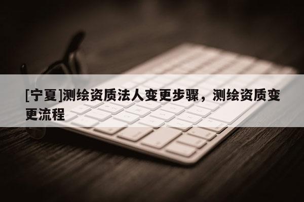 [寧夏]測繪資質法人變更步驟，測繪資質變更流程