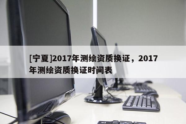 [寧夏]2017年測(cè)繪資質(zhì)換證，2017年測(cè)繪資質(zhì)換證時(shí)間表