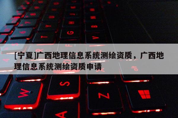 [寧夏]廣西地理信息系統測繪資質，廣西地理信息系統測繪資質申請