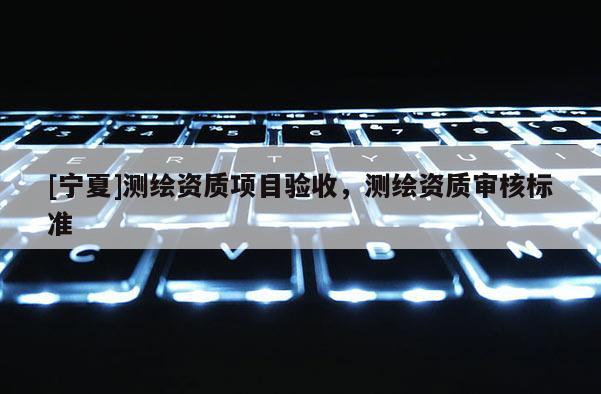 [寧夏]測(cè)繪資質(zhì)項(xiàng)目驗(yàn)收，測(cè)繪資質(zhì)審核標(biāo)準(zhǔn)