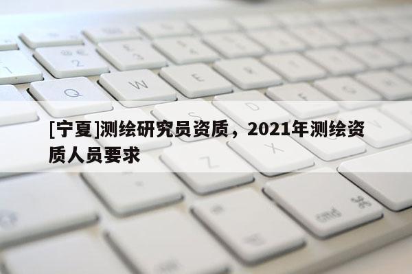 [寧夏]測繪研究員資質(zhì)，2021年測繪資質(zhì)人員要求