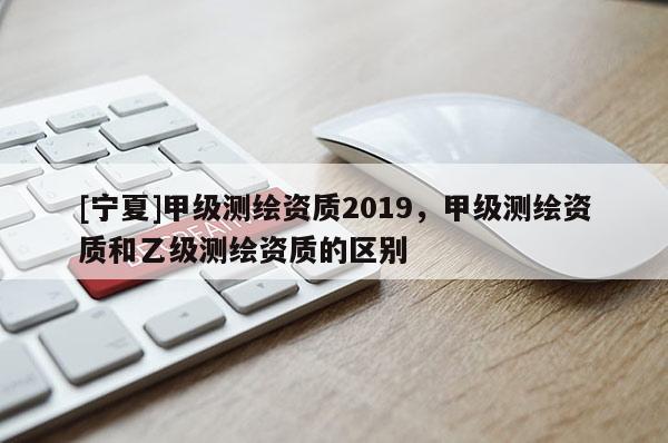 [寧夏]甲級測繪資質(zhì)2019，甲級測繪資質(zhì)和乙級測繪資質(zhì)的區(qū)別