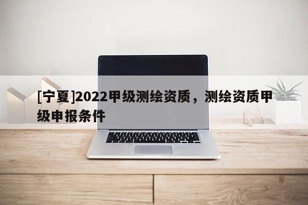 [寧夏]2022甲級測繪資質(zhì)，測繪資質(zhì)甲級申報(bào)條件
