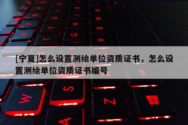 [寧夏]怎么設置測繪單位資質證書，怎么設置測繪單位資質證書編號