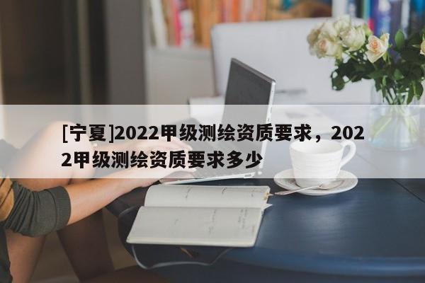 [寧夏]2022甲級測繪資質要求，2022甲級測繪資質要求多少