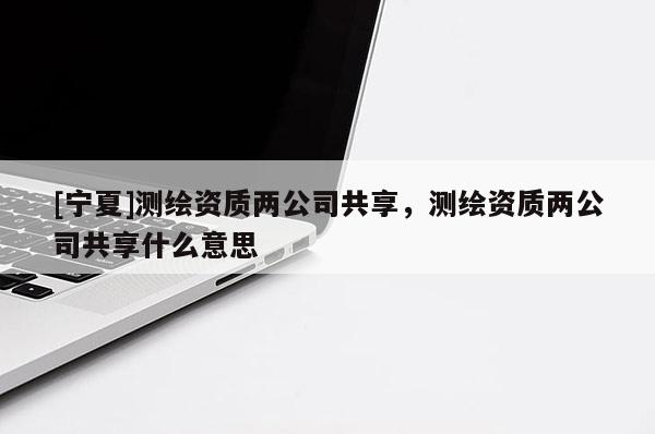 [寧夏]測繪資質兩公司共享，測繪資質兩公司共享什么意思