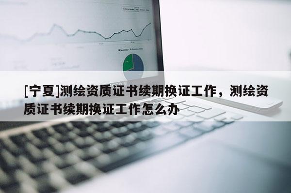 [寧夏]測繪資質證書續期換證工作，測繪資質證書續期換證工作怎么辦