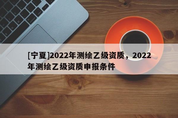 [寧夏]2022年測繪乙級資質，2022年測繪乙級資質申報條件