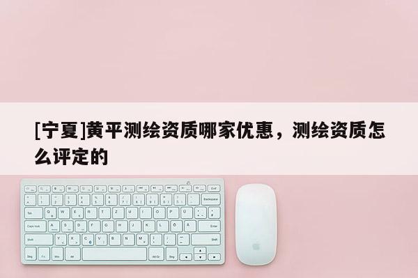 [寧夏]黃平測繪資質哪家優惠，測繪資質怎么評定的