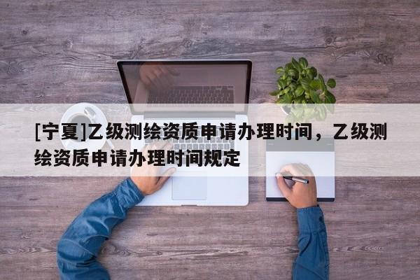 [寧夏]乙級測繪資質(zhì)申請辦理時間，乙級測繪資質(zhì)申請辦理時間規(guī)定