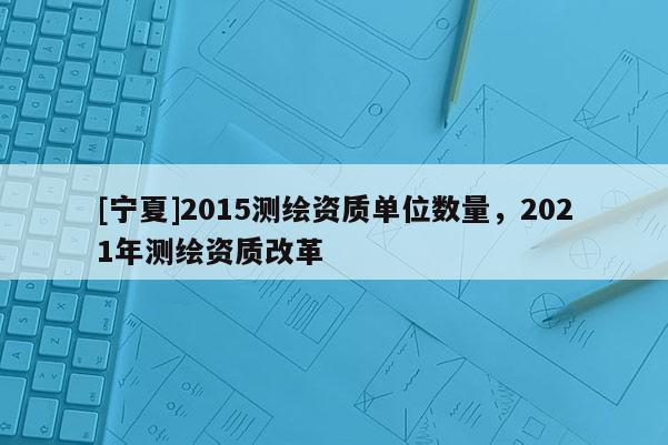 [寧夏]2015測繪資質單位數量，2021年測繪資質改革