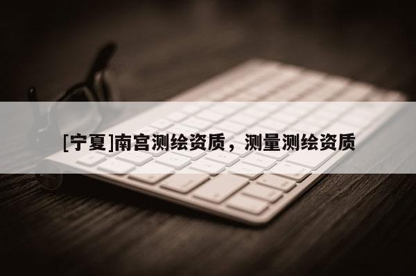 [寧夏]南宮測繪資質，測量測繪資質