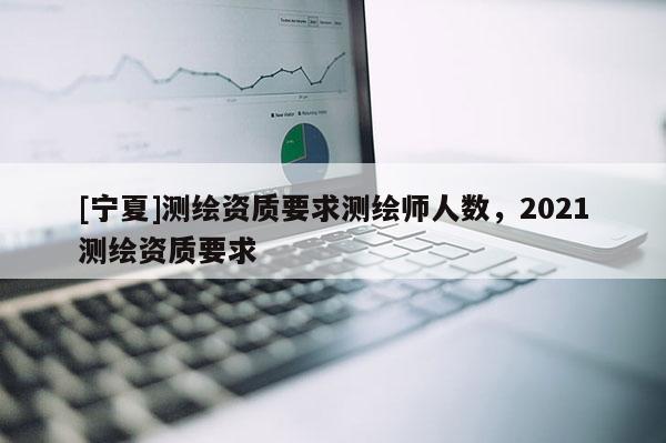 [寧夏]測繪資質要求測繪師人數，2021測繪資質要求