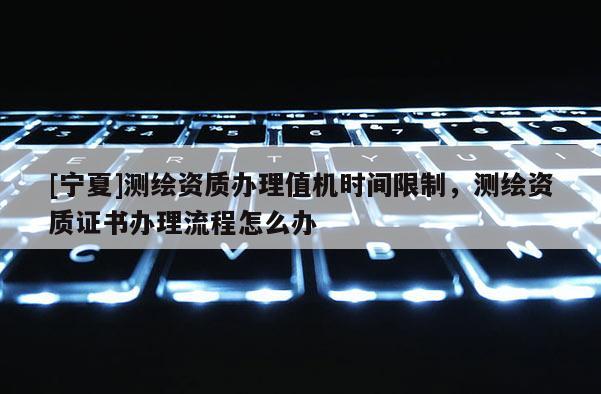 [寧夏]測繪資質(zhì)辦理值機(jī)時(shí)間限制，測繪資質(zhì)證書辦理流程怎么辦