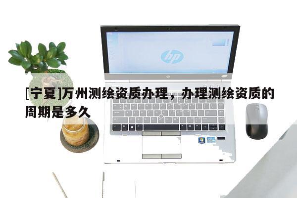 [寧夏]萬州測繪資質辦理，辦理測繪資質的周期是多久