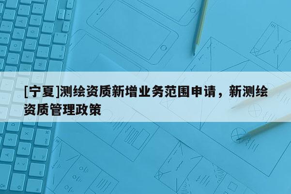 [寧夏]測繪資質新增業務范圍申請，新測繪資質管理政策