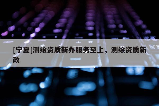 [寧夏]測繪資質新辦服務至上，測繪資質新政