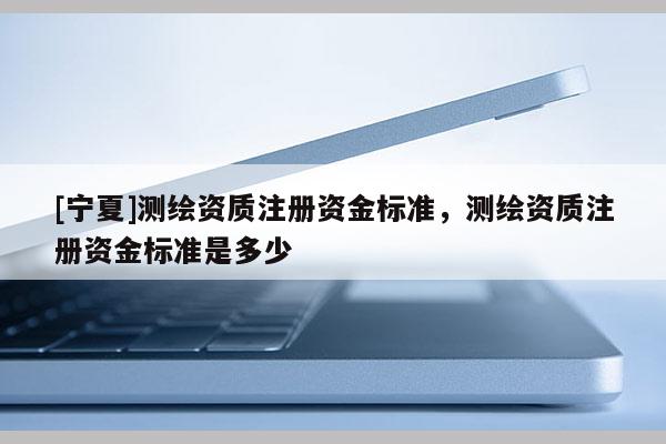 [寧夏]測繪資質(zhì)注冊資金標準，測繪資質(zhì)注冊資金標準是多少