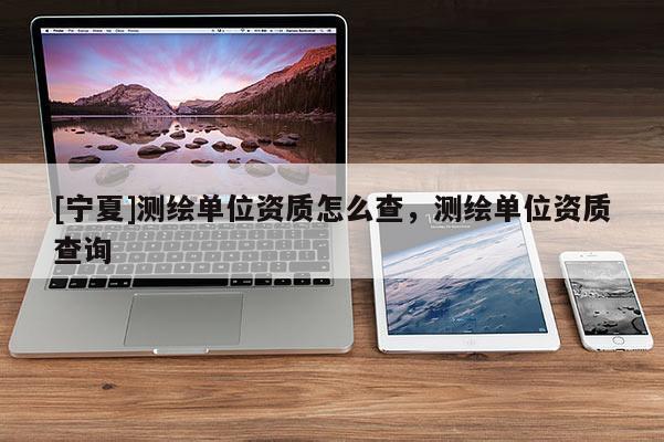 [寧夏]測繪單位資質(zhì)怎么查，測繪單位資質(zhì)查詢