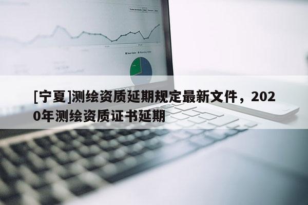 [寧夏]測繪資質(zhì)延期規(guī)定最新文件，2020年測繪資質(zhì)證書延期