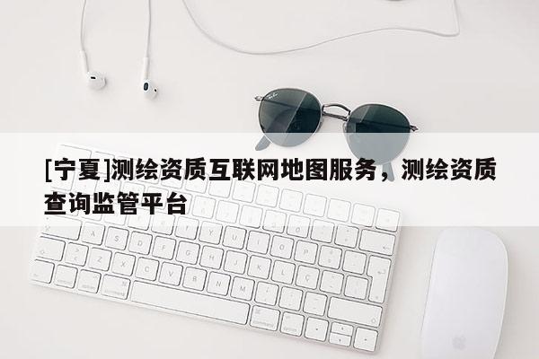 [寧夏]測繪資質互聯網地圖服務，測繪資質查詢監管平臺