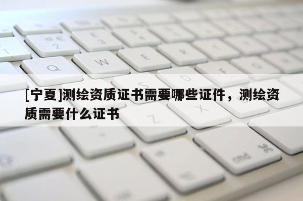 [寧夏]測(cè)繪資質(zhì)證書(shū)需要哪些證件，測(cè)繪資質(zhì)需要什么證書(shū)