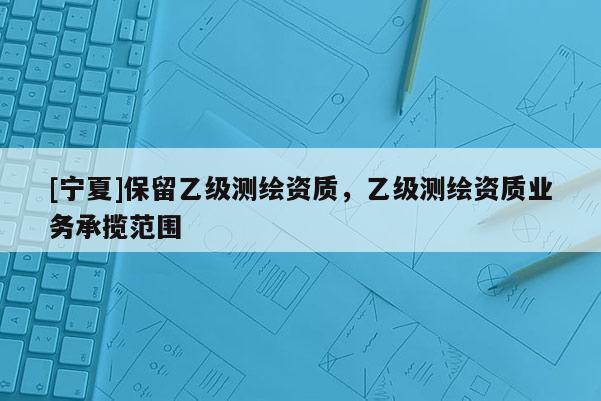 [寧夏]保留乙級測繪資質，乙級測繪資質業務承攬范圍