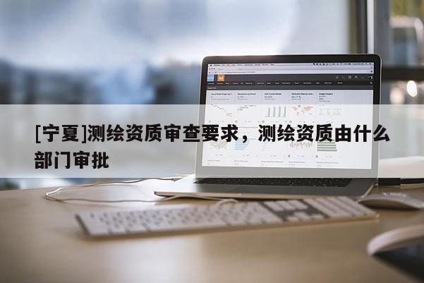 [寧夏]測(cè)繪資質(zhì)審查要求，測(cè)繪資質(zhì)由什么部門審批