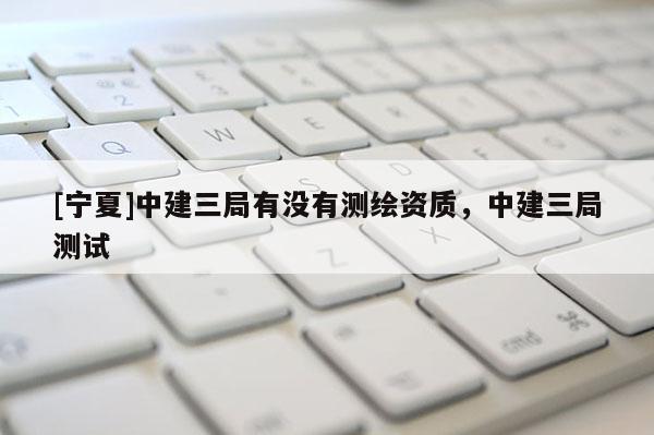 [寧夏]中建三局有沒有測繪資質(zhì)，中建三局測試