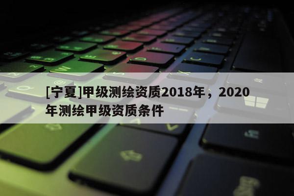 [寧夏]甲級測繪資質2018年，2020年測繪甲級資質條件