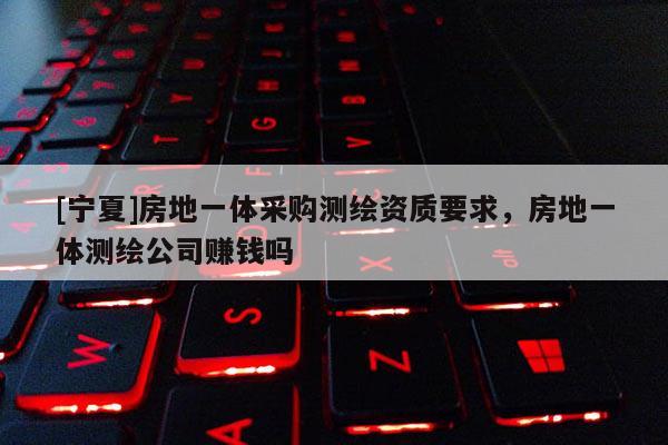 [寧夏]房地一體采購測繪資質要求，房地一體測繪公司賺錢嗎