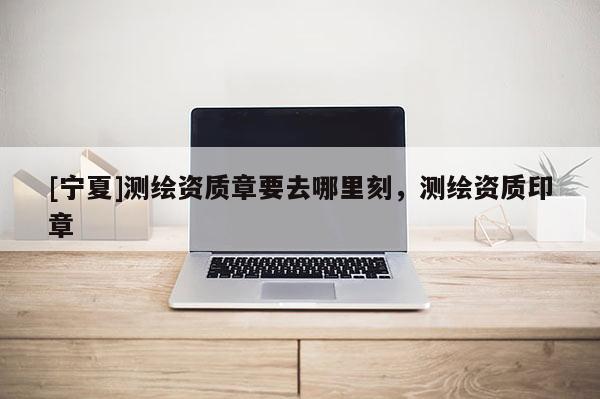 [寧夏]測繪資質章要去哪里刻，測繪資質印章