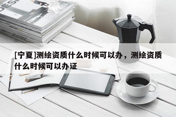 [寧夏]測繪資質(zhì)什么時(shí)候可以辦，測繪資質(zhì)什么時(shí)候可以辦證