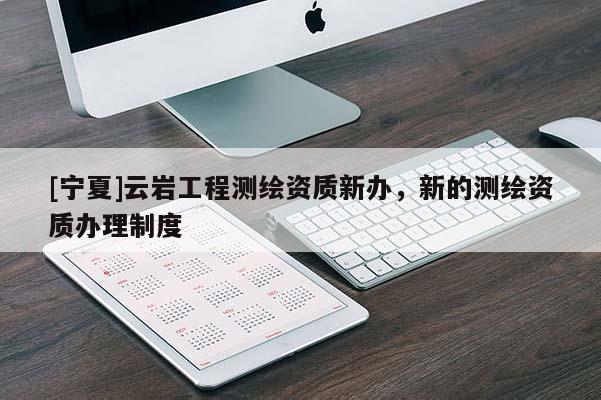 [寧夏]云巖工程測繪資質新辦，新的測繪資質辦理制度