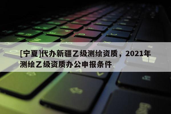 [寧夏]代辦新疆乙級測繪資質，2021年測繪乙級資質辦公申報條件