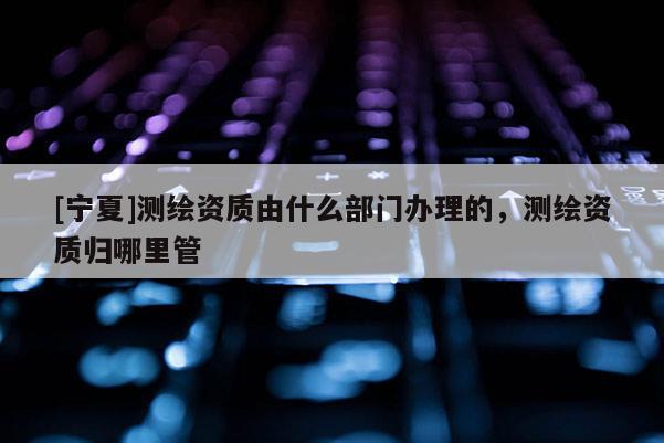 [寧夏]測繪資質由什么部門辦理的，測繪資質歸哪里管