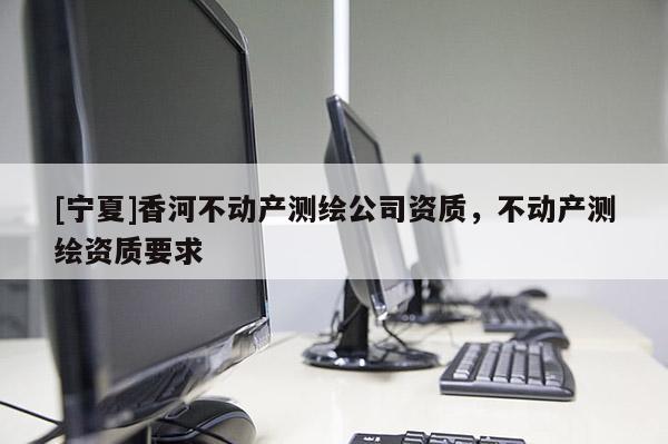 [寧夏]香河不動產(chǎn)測繪公司資質(zhì)，不動產(chǎn)測繪資質(zhì)要求